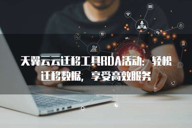 天翼云云迁移工具RDA活动:轻松迁移数据,享受高效服务