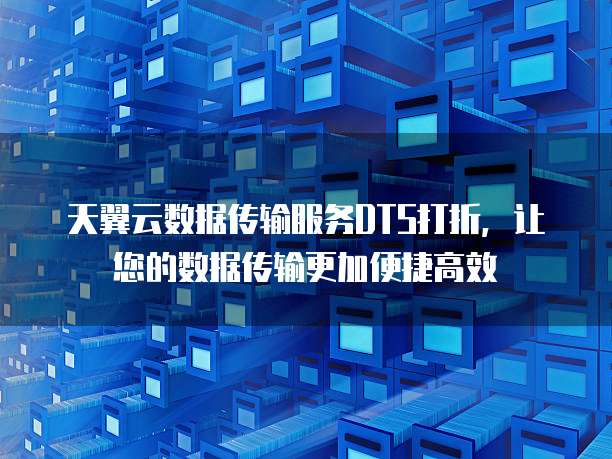 天翼云数据传输服务DTS打折,让您的数据传输更加便捷高效