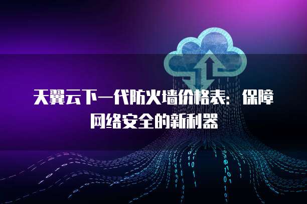 天翼云下一代防火墙价格表:保障网络安全的新利器