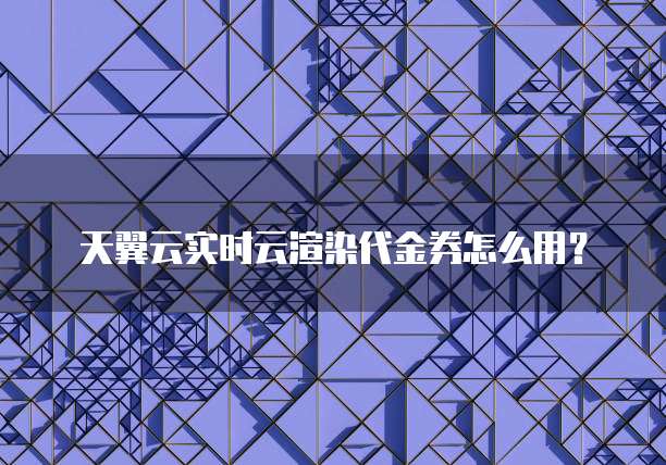 天翼云实时云渲染代金券怎么用?