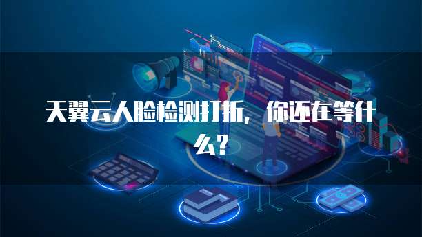 天翼云人脸检测打折,你还在等什么?