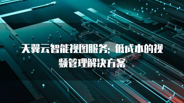 天翼云智能视图服务: 低成本的视频管理解决方案