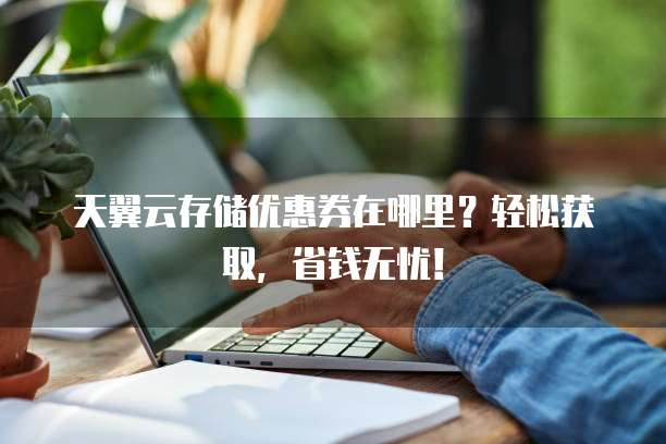 天翼云存储优惠券在哪里?轻松获取,省钱无忧!