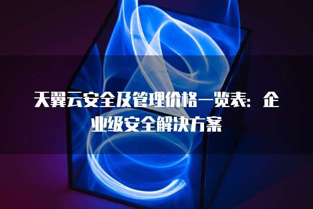 天翼云安全及管理价格一览表：企业级安全解决方案