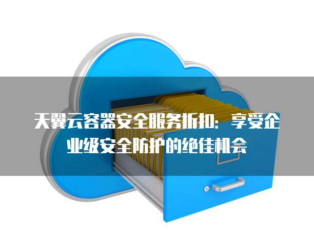 天翼云容器安全服务折扣:享受企业级安全防护的绝佳机会