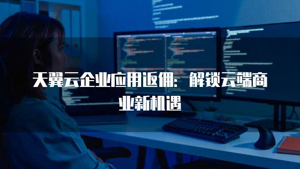天翼云企业应用返佣:解锁云端商业新机遇