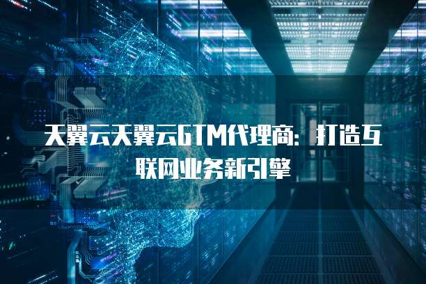 天翼云天翼云GTM代理商:打造互联网业务新引擎
