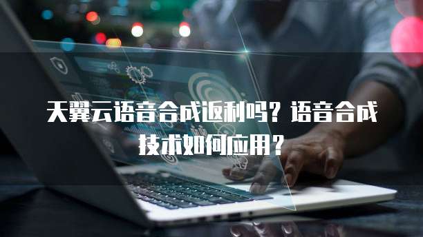 天翼云语音合成返利吗?语音合成技术如何应用?