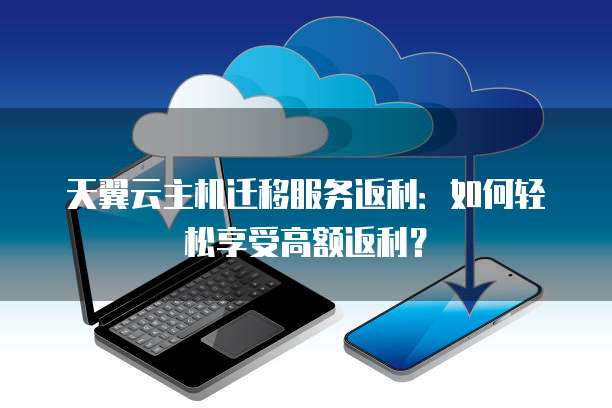 天翼云主机迁移服务返利:如何轻松享受高额返利?
