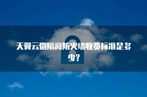 天翼云微隔离防火墙收费标准是多少?