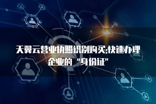 天翼云营业执照识别购买:快速办理企业的&ldquo;身份证&rdquo;
