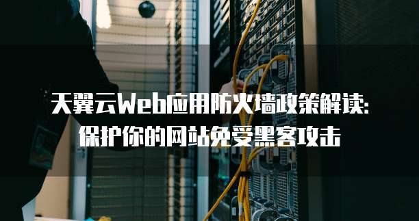 天翼云Web应用防火墙政策解读:保护你的网站免受黑客攻击