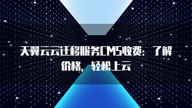 天翼云云迁移服务CMS收费：了解价格，轻松上云
