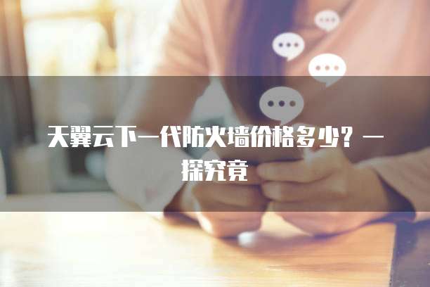 天翼云下一代防火墙价格多少?一探究竟