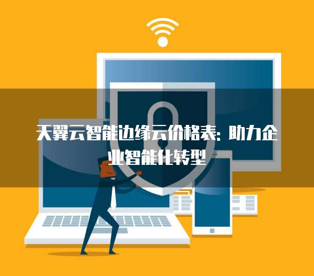 天翼云智能边缘云价格表: 助力企业智能化转型