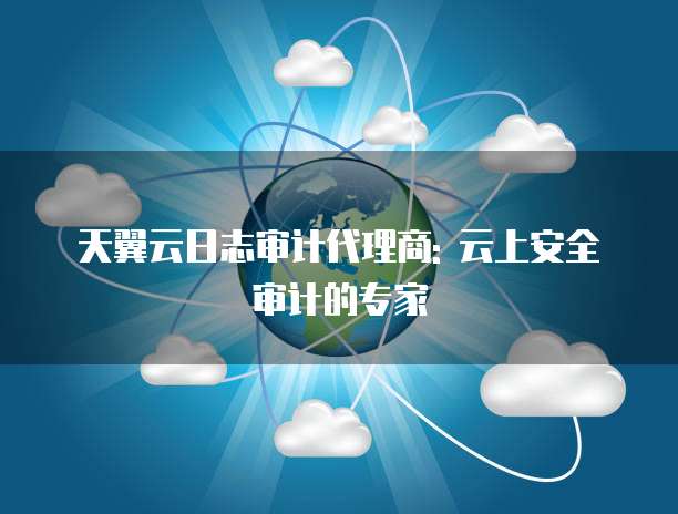 天翼云日志审计代理商: 云上安全审计的专家