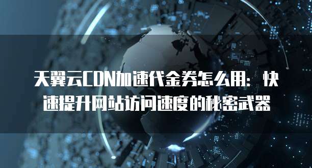 天翼云CDN加速代金券怎么用:快速提升网站访问速度的秘密武器