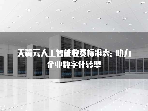 天翼云人工智能收费标准表: 助力企业数字化转型