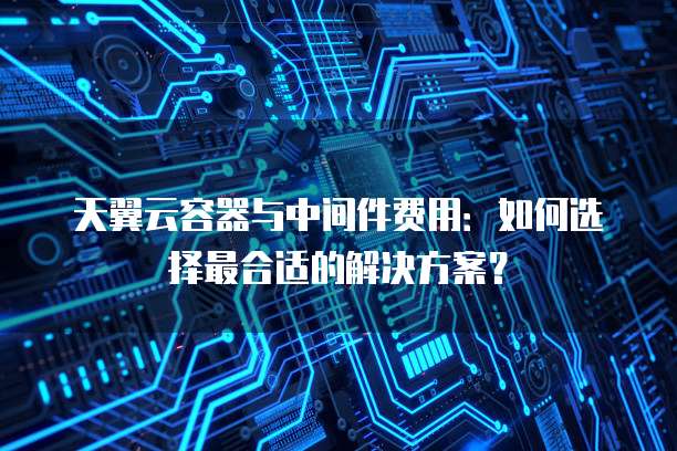 天翼云容器与中间件费用:如何选择最合适的解决方案?