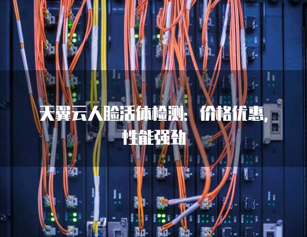 天翼云人脸活体检测:价格优惠,性能强劲