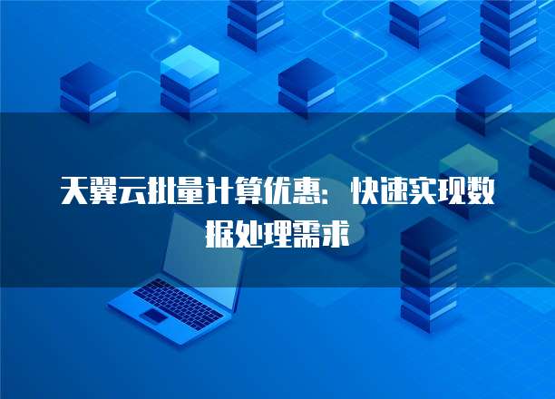 天翼云批量计算优惠:快速实现数据处理需求