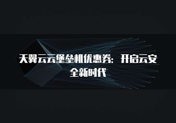 天翼云云堡垒机优惠券:开启云安全新时代