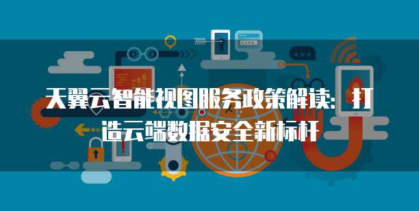 天翼云智能视图服务政策解读:打造云端数据安全新标杆