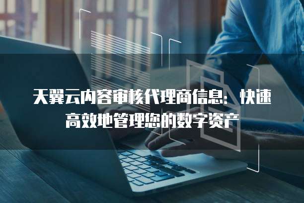 天翼云内容审核代理商信息:快速高效地管理您的数字资产