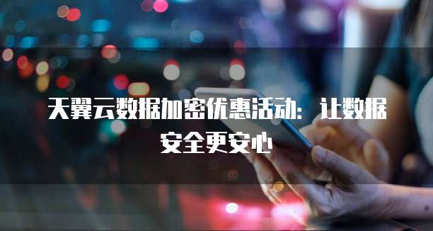 天翼云数据加密优惠活动：让数据安全更安心