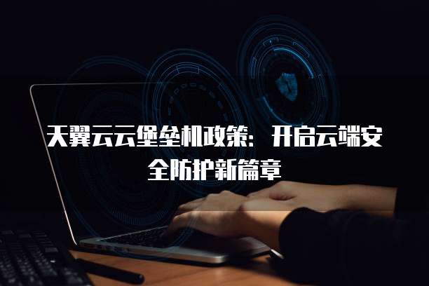 天翼云云堡垒机政策：开启云端安全防护新篇章