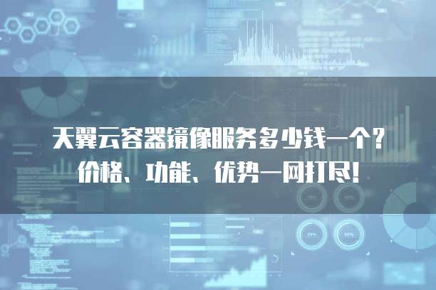 天翼云容器镜像服务多少钱一个？价格、功能、优势一网打尽！