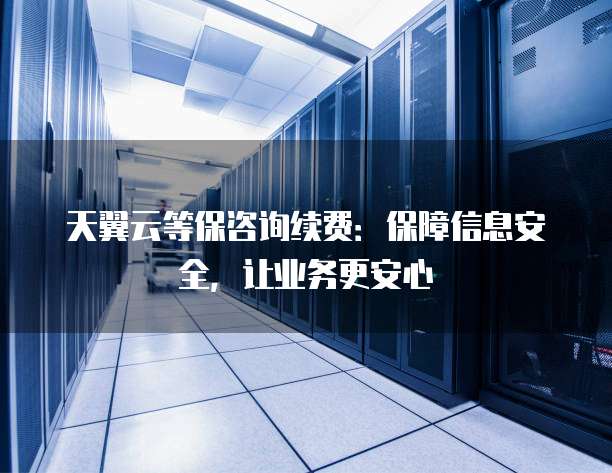 天翼云等保咨询续费:保障信息安全,让业务更安心