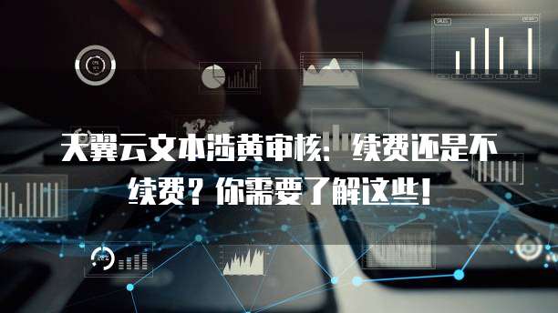 天翼云文本涉黄审核:续费还是不续费?你需要了解这些!