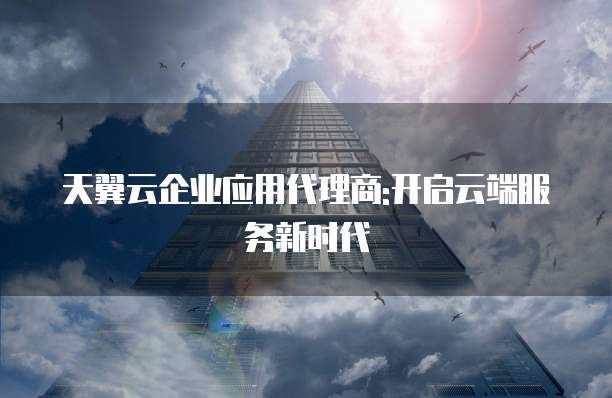 天翼云企业应用代理商:开启云端服务新时代
