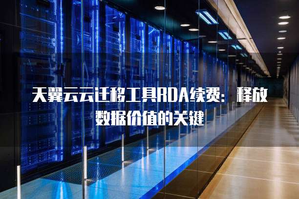 天翼云云迁移工具RDA续费:释放数据价值的关键
