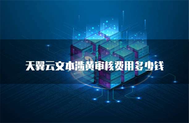 天翼云文本涉黄审核费用多少钱