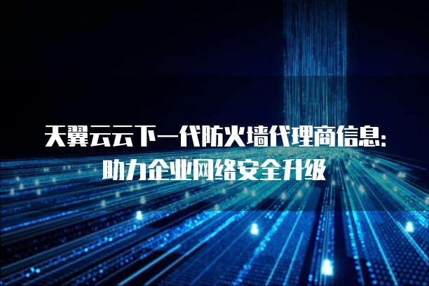 天翼云云下一代防火墙代理商信息:助力企业网络安全升级