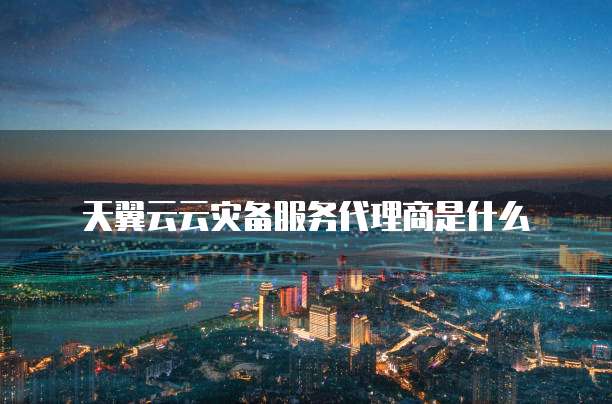 天翼云云灾备服务代理商是什么