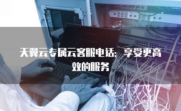 天翼云专属云客服电话:享受更高效的服务