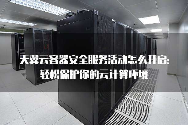 天翼云容器安全服务活动怎么开启:轻松保护你的云计算环境