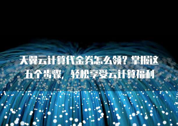 天翼云计算代金券怎么领？掌握这五个步骤，轻松享受云计算福利