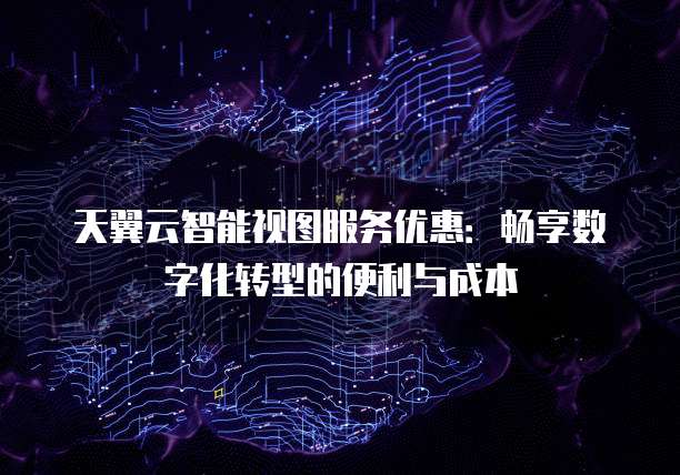 天翼云智能视图服务优惠:畅享数字化转型的便利与成本