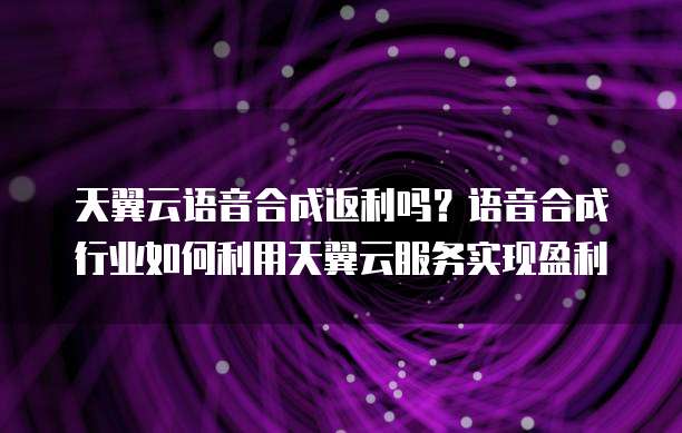 天翼云语音合成返利吗?语音合成行业如何利用天翼云服务实现盈利