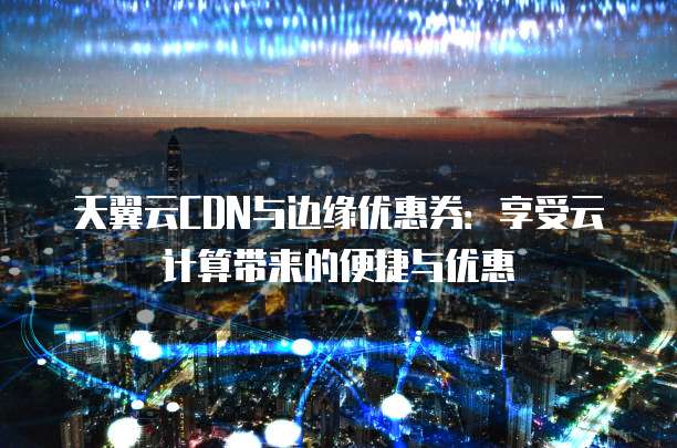 天翼云CDN与边缘优惠券:享受云计算带来的便捷与优惠