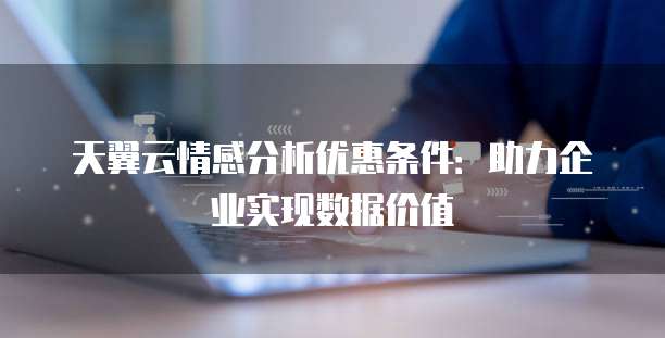天翼云情感分析优惠条件:助力企业实现数据价值