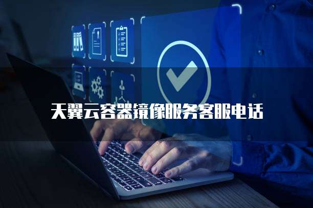 天翼云容器镜像服务客服电话