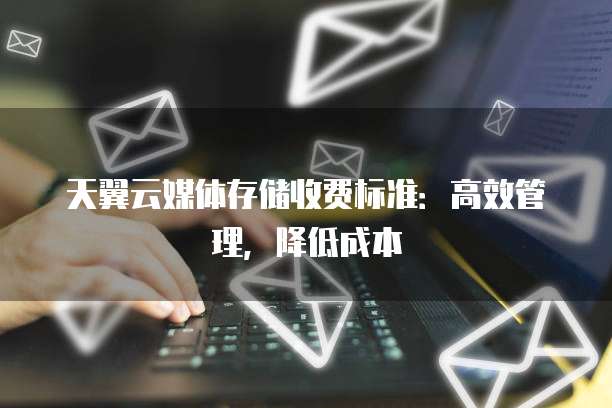 天翼云媒体存储收费标准:高效管理,降低成本