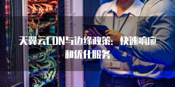 天翼云CDN与边缘政策:快速响应和优化服务