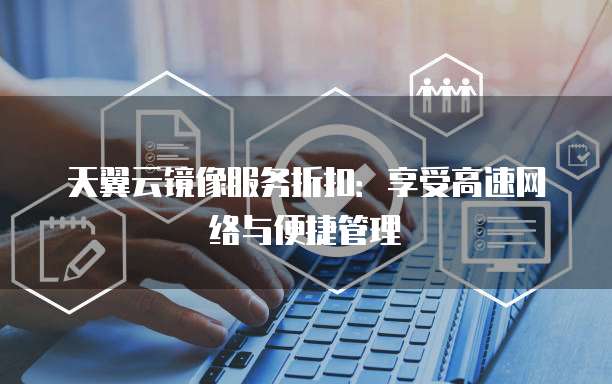 天翼云镜像服务折扣:享受高速网络与便捷管理