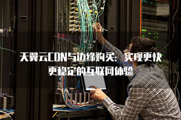 天翼云CDN与边缘购买:实现更快更稳定的互联网体验